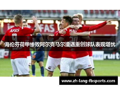 海伦芬荷甲惨败阿尔克马尔遭遇重创球队表现堪忧